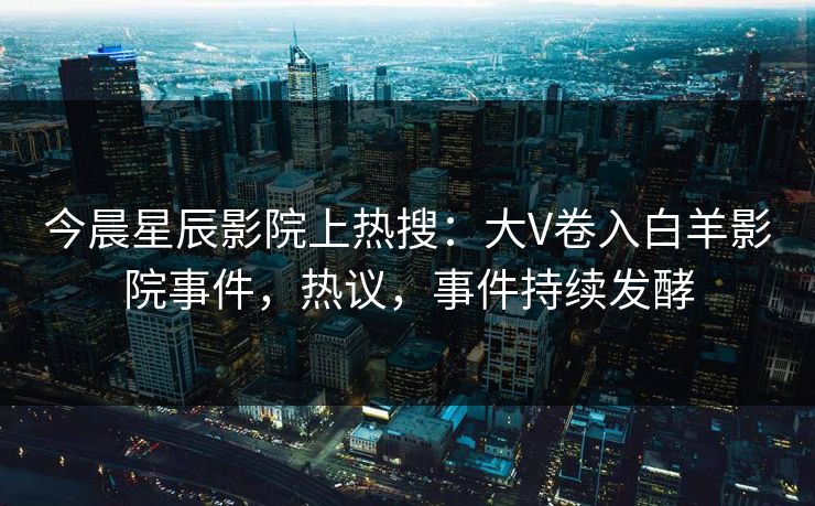 今晨星辰影院上热搜:大V卷入白羊影院事件,热议,事件持续发酵