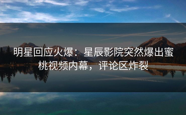 明星回应火爆：星辰影院突然爆出蜜桃视频内幕，评论区炸裂