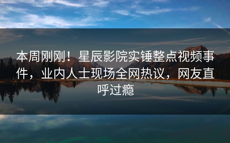 本周刚刚！星辰影院实锤整点视频事件，业内人士现场全网热议，网友直呼过瘾