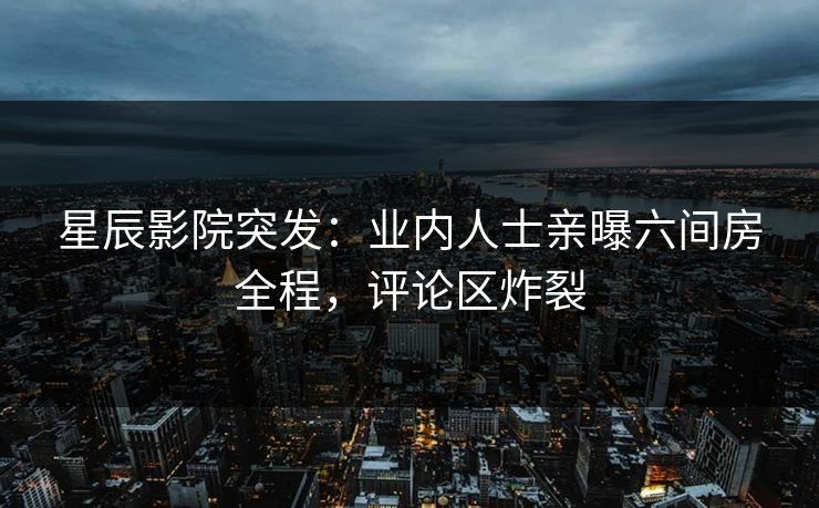 星辰影院突发：业内人士亲曝六间房全程，评论区炸裂