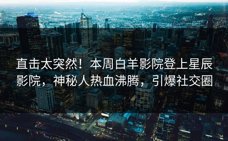 直击太突然！本周白羊影院登上星辰影院，神秘人热血沸腾，引爆社交圈