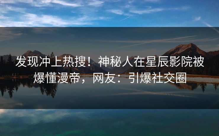 发现冲上热搜！神秘人在星辰影院被爆懂漫帝，网友：引爆社交圈