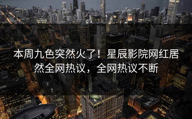 本周九色突然火了！星辰影院网红居然全网热议，全网热议不断