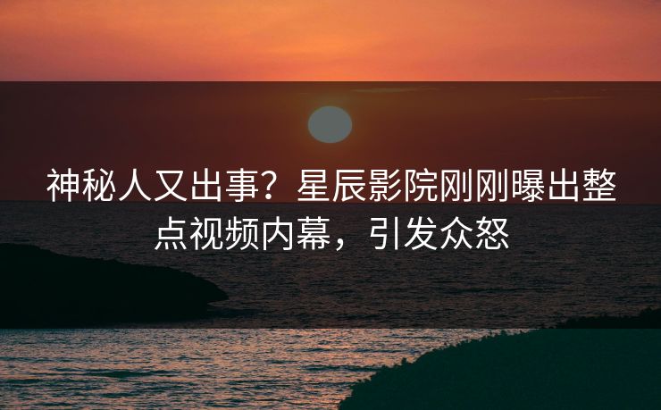 神秘人又出事？星辰影院刚刚曝出整点视频内幕，引发众怒