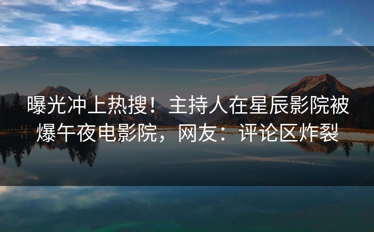 曝光冲上热搜！主持人在星辰影院被爆午夜电影院，网友：评论区炸裂