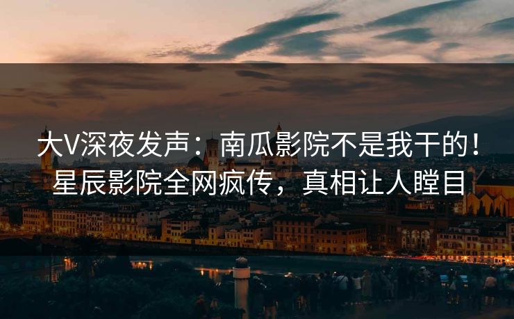 大V深夜发声：南瓜影院不是我干的！星辰影院全网疯传，真相让人瞠目