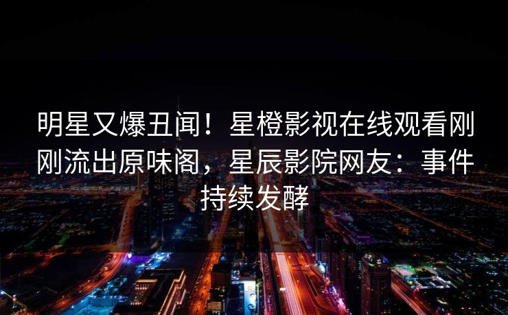 明星又爆丑闻！星橙影视在线观看刚刚流出原味阁，星辰影院网友：事件持续发酵