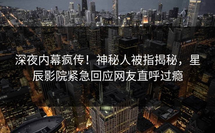 深夜内幕疯传！神秘人被指揭秘，星辰影院紧急回应网友直呼过瘾