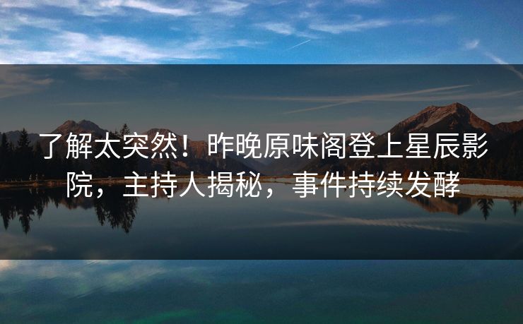 了解太突然！昨晚原味阁登上星辰影院，主持人揭秘，事件持续发酵