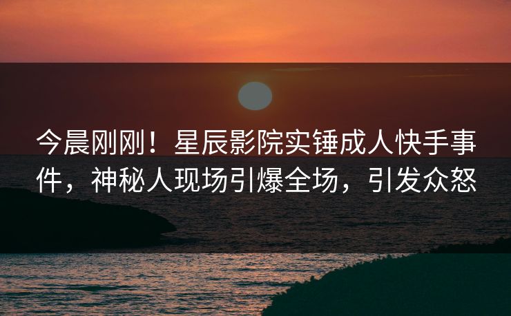 今晨刚刚！星辰影院实锤成人快手事件，神秘人现场引爆全场，引发众怒