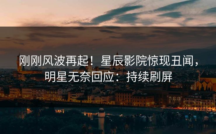 刚刚风波再起！星辰影院惊现丑闻，明星无奈回应：持续刷屏