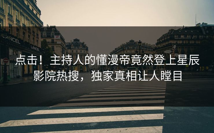 点击！主持人的懂漫帝竟然登上星辰影院热搜，独家真相让人瞠目