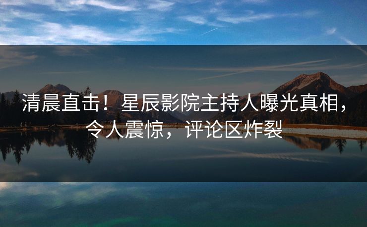 清晨直击！星辰影院主持人曝光真相，令人震惊，评论区炸裂