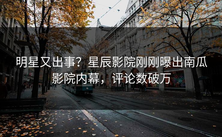 明星又出事？星辰影院刚刚曝出南瓜影院内幕，评论数破万
