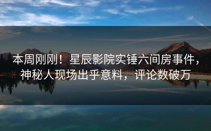 本周刚刚！星辰影院实锤六间房事件，神秘人现场出乎意料，评论数破万