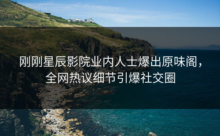 刚刚星辰影院业内人士爆出原味阁，全网热议细节引爆社交圈