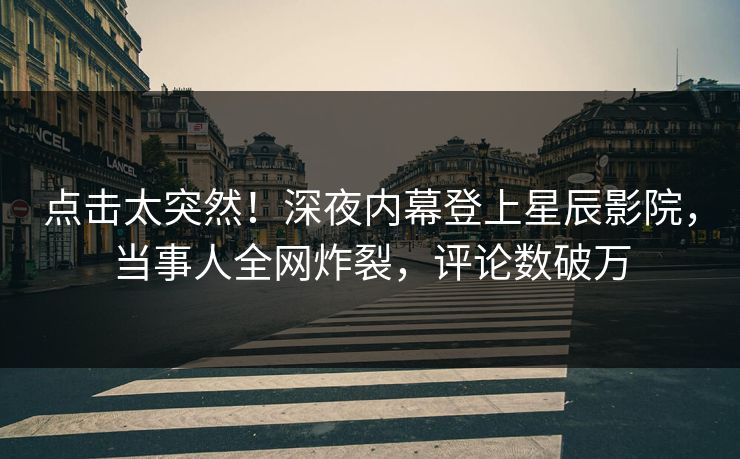 点击太突然！深夜内幕登上星辰影院，当事人全网炸裂，评论数破万