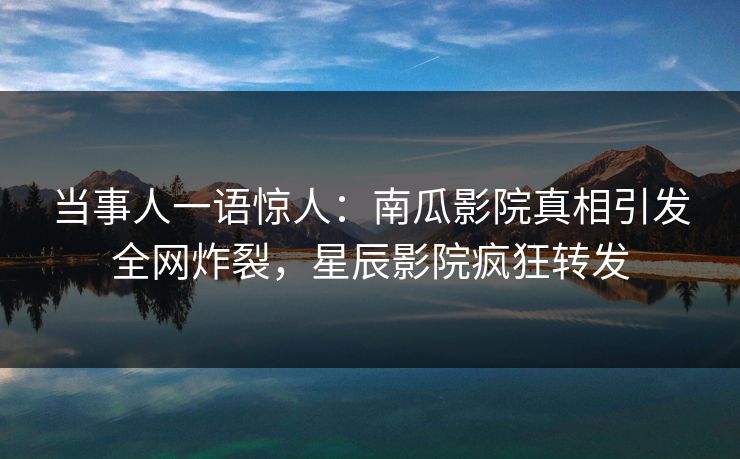 当事人一语惊人：南瓜影院真相引发全网炸裂，星辰影院疯狂转发