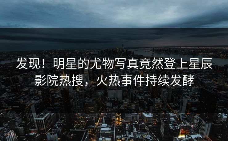 发现!明星的尤物写真竟然登上星辰影院热搜,火热事件持续发酵