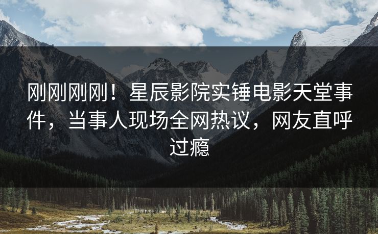 刚刚刚刚！星辰影院实锤电影天堂事件，当事人现场全网热议，网友直呼过瘾