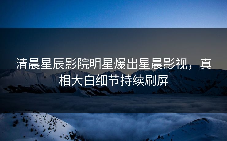 清晨星辰影院明星爆出星晨影视，真相大白细节持续刷屏