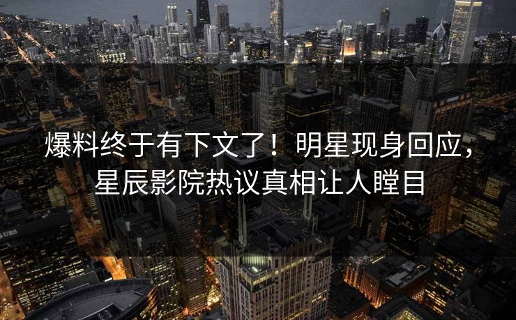 爆料终于有下文了！明星现身回应，星辰影院热议真相让人瞠目