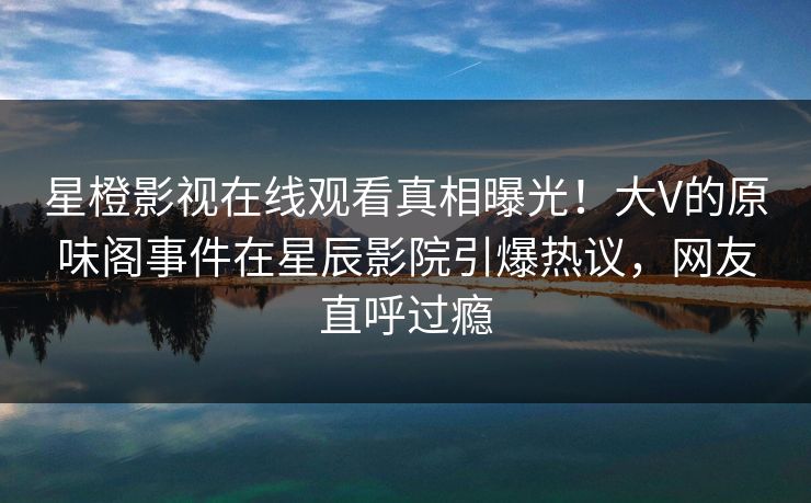 星橙影视在线观看真相曝光！大V的原味阁事件在星辰影院引爆热议，网友直呼过瘾