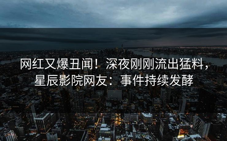 网红又爆丑闻！深夜刚刚流出猛料，星辰影院网友：事件持续发酵
