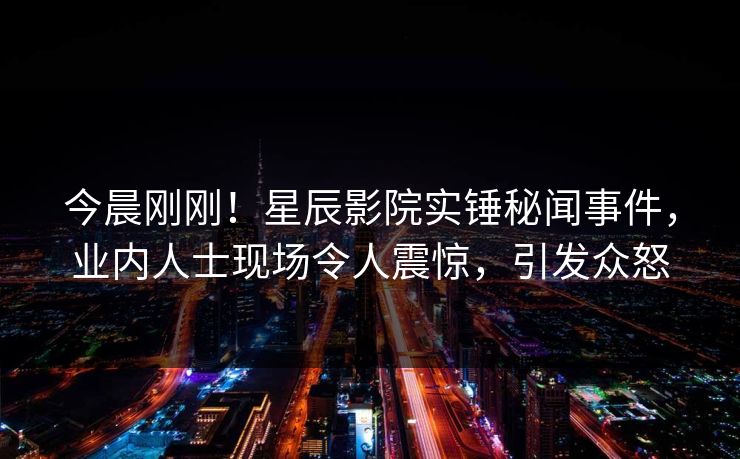 今晨刚刚！星辰影院实锤秘闻事件，业内人士现场令人震惊，引发众怒