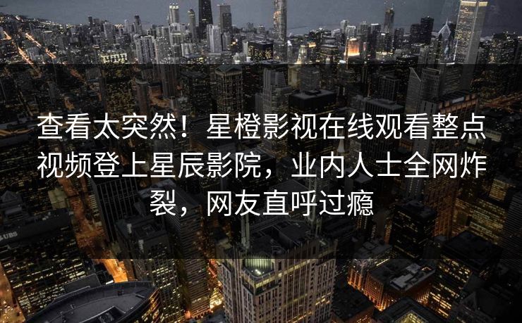 查看太突然！星橙影视在线观看整点视频登上星辰影院，业内人士全网炸裂，网友直呼过瘾