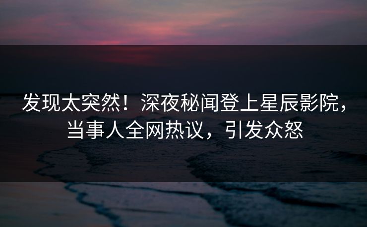 发现太突然！深夜秘闻登上星辰影院，当事人全网热议，引发众怒