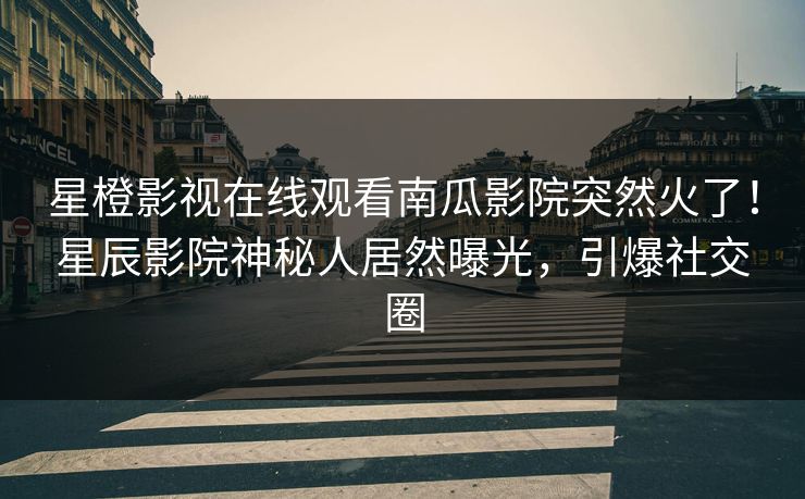 星橙影视在线观看南瓜影院突然火了！星辰影院神秘人居然曝光，引爆社交圈