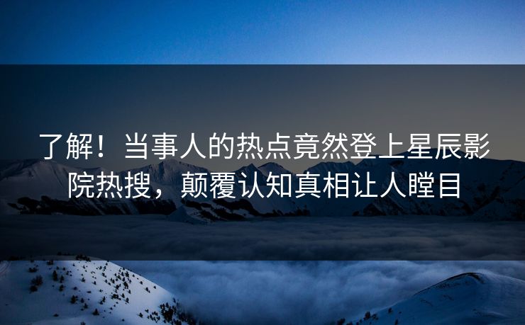 了解!当事人的热点竟然登上星辰影院热搜,颠覆认知真相让人瞠目