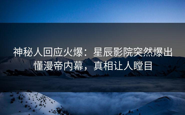 神秘人回应火爆：星辰影院突然爆出懂漫帝内幕，真相让人瞠目