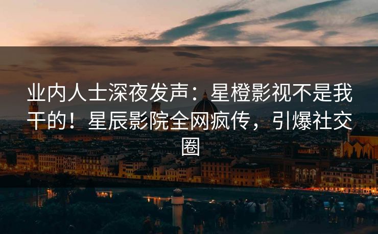 业内人士深夜发声：星橙影视不是我干的！星辰影院全网疯传，引爆社交圈