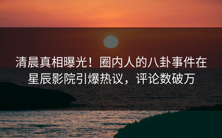 清晨真相曝光！圈内人的八卦事件在星辰影院引爆热议，评论数破万