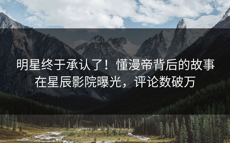 明星终于承认了！懂漫帝背后的故事在星辰影院曝光，评论数破万