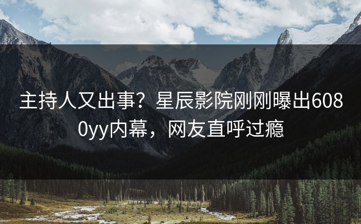 主持人又出事？星辰影院刚刚曝出6080yy内幕，网友直呼过瘾