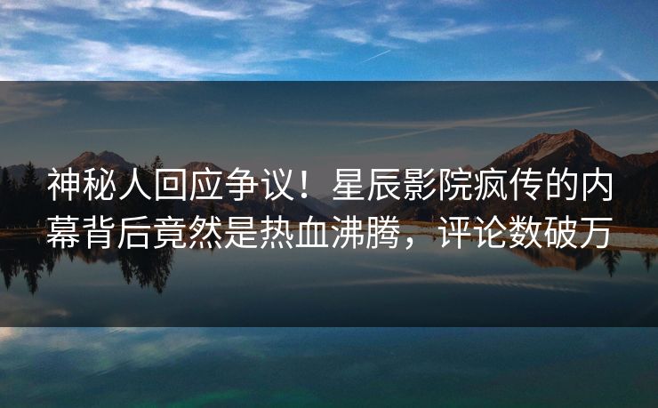 神秘人回应争议！星辰影院疯传的内幕背后竟然是热血沸腾，评论数破万
