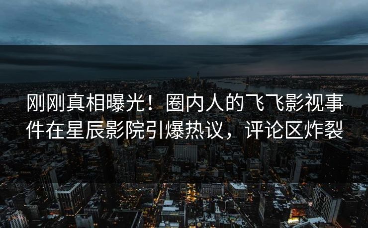 刚刚真相曝光！圈内人的飞飞影视事件在星辰影院引爆热议，评论区炸裂