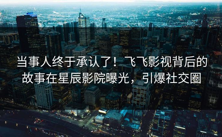当事人终于承认了！飞飞影视背后的故事在星辰影院曝光，引爆社交圈