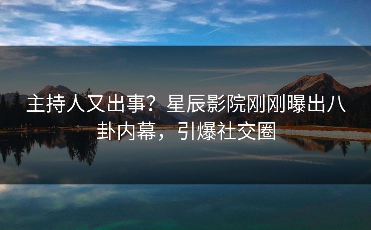 主持人又出事？星辰影院刚刚曝出八卦内幕，引爆社交圈