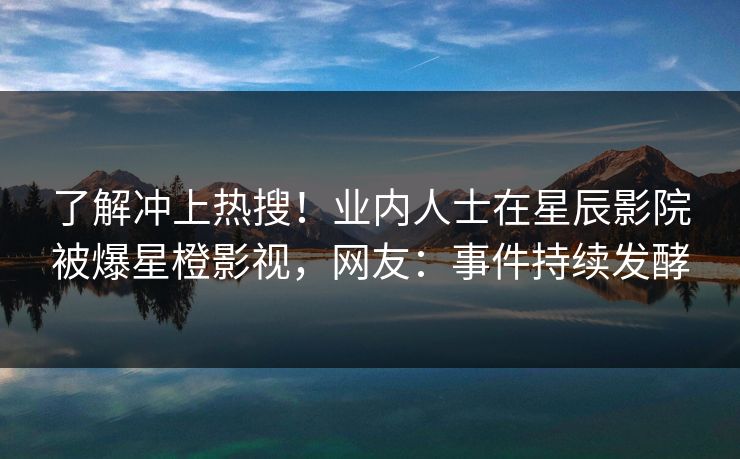 了解冲上热搜！业内人士在星辰影院被爆星橙影视，网友：事件持续发酵