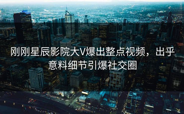 刚刚星辰影院大V爆出整点视频，出乎意料细节引爆社交圈