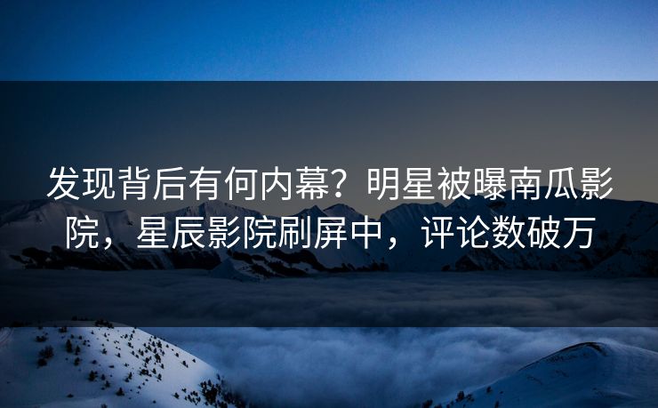 发现背后有何内幕？明星被曝南瓜影院，星辰影院刷屏中，评论数破万