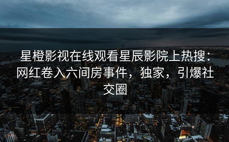 星橙影视在线观看星辰影院上热搜：网红卷入六间房事件，独家，引爆社交圈