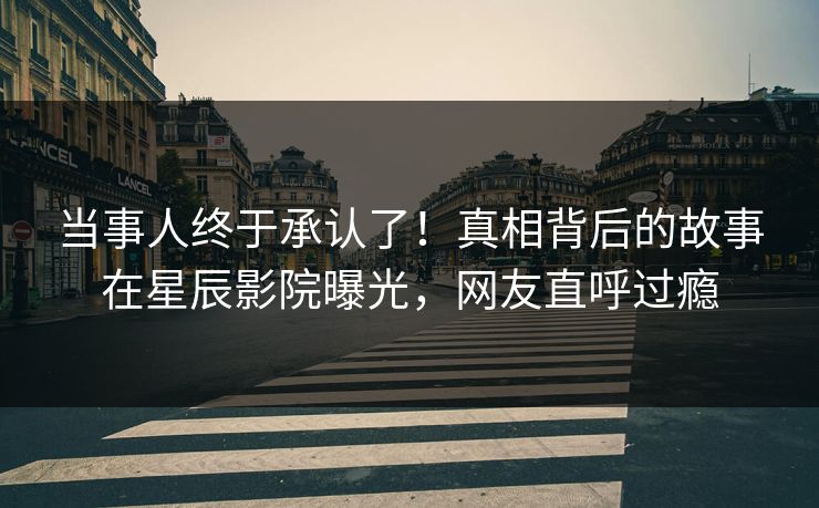 当事人终于承认了！真相背后的故事在星辰影院曝光，网友直呼过瘾