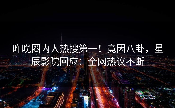 昨晚圈内人热搜第一！竟因八卦，星辰影院回应：全网热议不断
