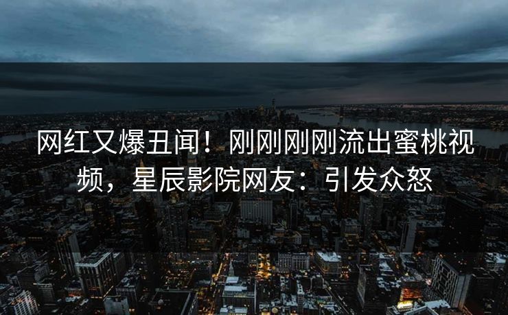 网红又爆丑闻！刚刚刚刚流出蜜桃视频，星辰影院网友：引发众怒