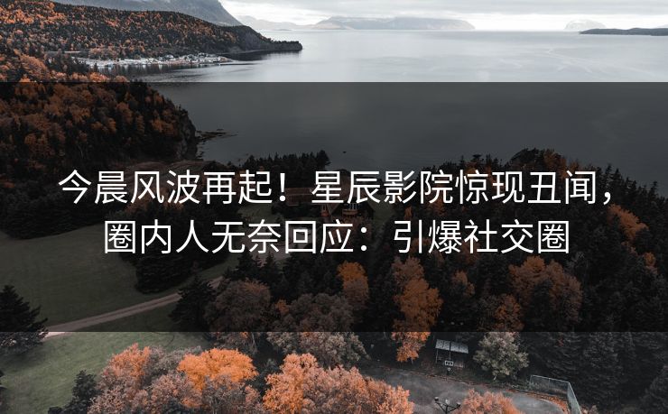 今晨风波再起！星辰影院惊现丑闻，圈内人无奈回应：引爆社交圈